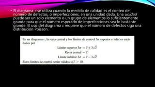 • El diagrama c se utiliza cuando la medida de calidad es el conteo del
número de defectos, o imperfecciones, en una unidad dada. Una unidad
puede ser un solo elemento o un grupo de elementos lo suficientemente
grande para que el número esperado de imperfecciones sea lo bastante
grande. El uso del diagrama c requiere que el número de defectos siga una
distribución Poisson.
 