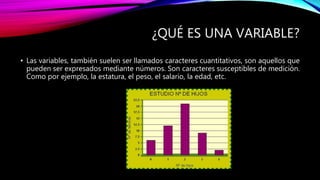 ¿QUÉ ES UNA VARIABLE?
• Las variables, también suelen ser llamados caracteres cuantitativos, son aquellos que
pueden ser expresados mediante números. Son caracteres susceptibles de medición.
Como por ejemplo, la estatura, el peso, el salario, la edad, etc.
 