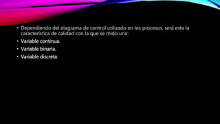 • Dependiendo del diagrama de control utilizado en los procesos, será esta la
característica de calidad con la que se mido una:
• Variable continua.
• Variable binaria.
• Variable discreta.
 