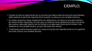 EJEMPLO:
• Cuando se hace el seguimiento de un proceso que fabrica latas de aluminio para bebidas,
debe medirse la altura de cada lata de la muestra. La altura es una variable continua.
• En ciertas ocasiones, basta simplemente con determinar si la altura se encuentra dentro
de ciertos límites requeridos. En este caso, la medición de la calidad toma sólo uno de los
dos valores: adecuado (dentro de los límites) o no adecuado (fuera de los límites). Esta
medición es una variable binaria, ya que sólo tiene dos valores.
• Finalmente, podría tenerse interés en contar el número de imperfecciones en la superficie
de la lata. Ésta es una variable discreta.
 