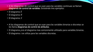 • A los diagramas de control que se usan para las variables continuas se llaman
diagramas de control de variables. Existiendo tres ejemplos:
• El diagrama 𝑋
• El diagrama R
• El diagrama S
• A los diagramas de control que se usan para las variables binarias o discretas se
les llama diagramas de control de atributos.
• El diagrama p es el diagrama mas comúnmente utilizado para variables binarias.
• El diagrama c se utiliza para las variables discretas.
 