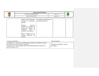 Instrumentación Didáctica
Referencia de la Norma ISO 9001:2008
7.1, 7.2.1, 7.5.1, 8.1, 8.2.4, 8.4
Revisión: 03
Código: ITSH-PAC-FO-DI-02 Página 9 de 16
cabo el control del proceso
visitando la purificadora
estrella.
Realizar ejercicios
aplicando los gráficos de
control por variables en
problemas reales de
calidad en las empresas.
Aplicar software para el
control estadístico del
proceso.
intercambiar información en la
red sobre estos temas.
Fuentes de información Apoyos didácticos
1.- Gutiérrez P. H., De la vara Z. R.(2009) Control estadístico de calidad y seis sigma,
México: Mc. Graw-hill. 2ª. Edición. Capítulo 7
2.- Gutiérrez P. H. (2010) Calidad Total y Productividad, México: Mc Graw Hill. 3ª.
Edición. Capítulo 14,15.
Plumones, computadora, minitab,
calculadora.
 
