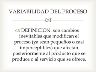 
 DEFINICIÓN: son cambios
inevitables que modifican el
proceso (ya sean pequeños o casi
imperceptibles) que afectan
posteriormente al producto que se
produce o al servicio que se ofrece.
VARIABILIDAD DEL PROCESO
 