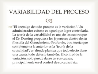 
 “El enemigo de todo proceso es la variación". Un
administrador exitoso es aquel que logra controlarla.
La teoría de la variabilidad es una de las cuatro que
el Dr. Deming propuso a los japoneses dentro de su
filosofía del Conocimiento Profundo, otra teoría que
complementa la anterior es la "teoría de la
causalidad", en donde plantea que todo efecto tiene
una causa, todo defecto también. El control de la
variación, solo puede darse en sus causas,
principalmente en el control de su causa raíz.
VARIABILIDAD DEL PROCESO
 
