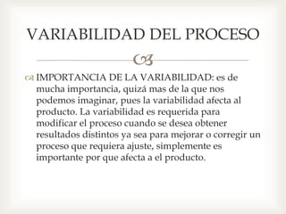 
 IMPORTANCIA DE LA VARIABILIDAD: es de
mucha importancia, quizá mas de la que nos
podemos imaginar, pues la variabilidad afecta al
producto. La variabilidad es requerida para
modificar el proceso cuando se desea obtener
resultados distintos ya sea para mejorar o corregir un
proceso que requiera ajuste, simplemente es
importante por que afecta a el producto.
VARIABILIDAD DEL PROCESO
 