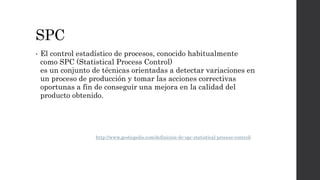 SPC
• El control estadístico de procesos, conocido habitualmente
como SPC (Statistical Process Control)
es un conjunto de técnicas orientadas a detectar variaciones en
un proceso de producción y tomar las acciones correctivas
oportunas a fin de conseguir una mejora en la calidad del
producto obtenido.
http://www.gestiopolis.com/definicion-de-spc-statistical-process-control/
 