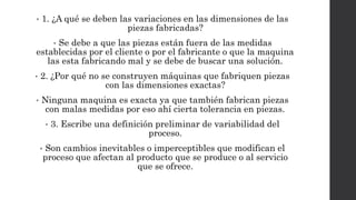 • 1. ¿A qué se deben las variaciones en las dimensiones de las
piezas fabricadas?
• Se debe a que las piezas están fuera de las medidas
establecidas por el cliente o por el fabricante o que la maquina
las esta fabricando mal y se debe de buscar una solución.
• 2. ¿Por qué no se construyen máquinas que fabriquen piezas
con las dimensiones exactas?
• Ninguna maquina es exacta ya que también fabrican piezas
con malas medidas por eso ahí cierta tolerancia en piezas.
• 3. Escribe una definición preliminar de variabilidad del
proceso.
• Son cambios inevitables o imperceptibles que modifican el
proceso que afectan al producto que se produce o al servicio
que se ofrece.
 