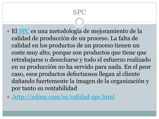 SPC
 El SPC es una metodología de mejoramiento de la
calidad de producción de un proceso. La falta de
calidad en los productos de un proceso tienen un
coste muy alto, porque son productos que tiene que
retrabajarse o desecharse y todo el esfuerzo realizado
en su producción no ha servido para nada. En el peor
caso, esos productos defectuosos llegan al cliente
dañando fuertemente la imagen de la organización y
por tanto su rentabilidad
 .http://edinn.com/es/calidad-spc.html
 