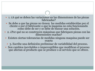  1. ¿A qué se deben las variaciones en las dimensiones de las piezas
fabricadas?
 Se debe a que las piezas no tienen las medidas establecidas por el
cliente o por el fabricante o que la maquina no esta funcionando
como debe de ser y se debe de buscar una solución.
 2. ¿Por qué no se construyen máquinas que fabriquen piezas con las
dimensiones exactas?
 Existen ciertas tolerancias de medidas ninguna maquina puede ser
exacta
 3. Escribe una definición preliminar de variabilidad del proceso.
 Son cambios inevitables o imperceptibles que modifican el proceso
que afectan al producto que se produce o al servicio que se ofrece.
 