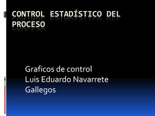 CONTROL ESTADÍSTICO DEL
PROCESO




  Graficos de control
  Luis Eduardo Navarrete
  Gallegos
 
