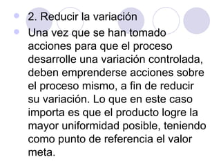 2. Reducir la variación Una vez que se han tomado acciones para que el proceso desarrolle una variación controlada, deben emprenderse acciones sobre el proceso mismo, a fin de reducir su variación. Lo que en este caso importa es que el producto logre la mayor uniformidad posible, teniendo como punto de referencia el valor meta. 