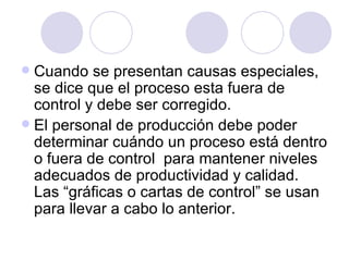 Cuando se presentan causas especiales, se dice que el proceso esta fuera de control y debe ser corregido. El personal de producción debe poder determinar cuándo un proceso está dentro o fuera de control  para mantener niveles adecuados de productividad y calidad. Las “gráficas o cartas de control” se usan para llevar a cabo lo anterior.  