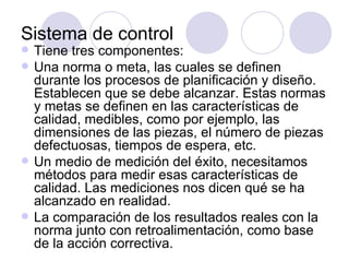 Sistema de control Tiene tres componentes: Una norma o meta, las cuales se definen durante los procesos de planificación y diseño. Establecen que se debe alcanzar. Estas normas y metas se definen en las características de calidad, medibles, como por ejemplo, las dimensiones de las piezas, el número de piezas defectuosas, tiempos de espera, etc. Un medio de medición del éxito, necesitamos métodos para medir esas características de calidad. Las mediciones nos dicen qué se ha alcanzado en realidad. La comparación de los resultados reales con la norma junto con retroalimentación, como base de la acción correctiva.  