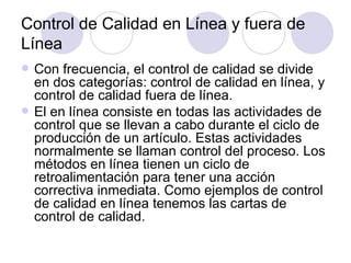 Control de Calidad en Línea y fuera de Línea Con frecuencia, el control de calidad se divide en dos categorías: control de calidad en línea, y control de calidad fuera de línea. El en línea consiste en todas las actividades de control que se llevan a cabo durante el ciclo de producción de un artículo. Estas actividades normalmente se llaman control del proceso. Los métodos en línea tienen un ciclo de retroalimentación para tener una acción correctiva inmediata. Como ejemplos de control de calidad en línea tenemos las cartas de control de calidad.  