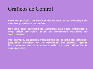 Gráficos de ControlGráficos de Control
Pero un proceso de fabricación es una suma compleja de
eventos grandes y pequeños.
Hay una gran cantidad de variables que sería imposible o
muy difícil controlar. Estas se denominan variables no
controlables.
Por ejemplo, pequeñas variaciones de calidad del plástico,
pequeños cambios en la velocidad del pistón, ligeras
fluctuaciones de la corriente eléctrica que alimenta la
máquina, etc.
 