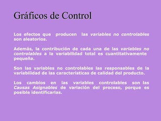 Gráficos de ControlGráficos de Control
Los efectos que producen las variables no controlables
son aleatorios.
Además, la contribución de cada una de las variables no
controlables a la variabilidad total es cuantitativamente
pequeña.
Son las variables no controlables las responsables de la
variabilidad de las características de calidad del producto.
Los cambios en las variables controlables son las
Causas Asignables de variación del proceso, porque es
posible identificarlas.
 