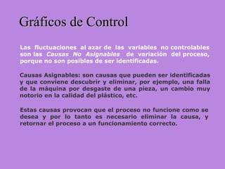 Gráficos de ControlGráficos de Control
Las fluctuaciones al azar de las variables no controlables
son las Causas No Asignables de variación del proceso,
porque no son posibles de ser identificadas.
Causas Asignables: son causas que pueden ser identificadas
y que conviene descubrir y eliminar, por ejemplo, una falla
de la máquina por desgaste de una pieza, un cambio muy
notorio en la calidad del plástico, etc.
Estas causas provocan que el proceso no funcione como se
desea y por lo tanto es necesario eliminar la causa, y
retornar el proceso a un funcionamiento correcto.
 
