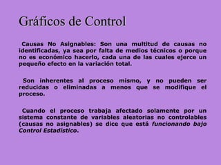 Causas No Asignables: Son una multitud de causas no
identificadas, ya sea por falta de medios técnicos o porque
no es económico hacerlo, cada una de las cuales ejerce un
pequeño efecto en la variación total.
Son inherentes al proceso mismo, y no pueden ser
reducidas o eliminadas a menos que se modifique el
proceso.
Cuando el proceso trabaja afectado solamente por un
sistema constante de variables aleatorias no controlables
(causas no asignables) se dice que está funcionando bajo
Control Estadístico.
Gráficos de ControlGráficos de Control
 