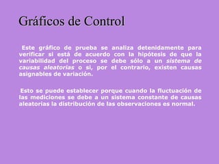 Este gráfico de prueba se analiza detenidamente para
verificar si está de acuerdo con la hipótesis de que la
variabilidad del proceso se debe sólo a un sistema de
causas aleatorias o si, por el contrario, existen causas
asignables de variación.
Esto se puede establecer porque cuando la fluctuación de
las mediciones se debe a un sistema constante de causas
aleatorias la distribución de las observaciones es normal.
Gráficos de ControlGráficos de Control
 