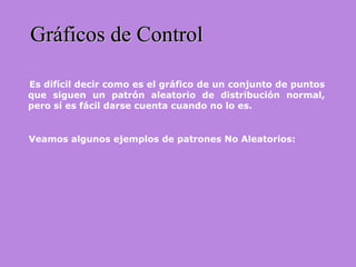 Es difícil decir como es el gráfico de un conjunto de puntos
que siguen un patrón aleatorio de distribución normal,
pero sí es fácil darse cuenta cuando no lo es.
Gráficos de ControlGráficos de Control
Veamos algunos ejemplos de patrones No Aleatorios:
 
