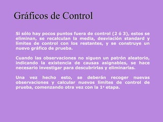 Gráficos de ControlGráficos de Control
Si sólo hay pocos puntos fuera de control (2 ó 3), estos se
eliminan, se recalculan la media, desviación standard y
límites de control con los restantes, y se construye un
nuevo gráfico de prueba.
Cuando las observaciones no siguen un patrón aleatorio,
indicando la existencia de causas asignables, se hace
necesario investigar para descubrirlas y eliminarlas.
Una vez hecho esto, se deberán recoger nuevas
observaciones y calcular nuevos límites de control de
prueba, comenzando otra vez con la 1a
etapa.
 