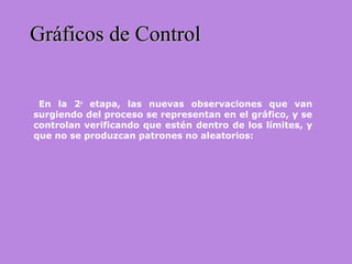 En la 2a
etapa, las nuevas observaciones que van
surgiendo del proceso se representan en el gráfico, y se
controlan verificando que estén dentro de los límites, y
que no se produzcan patrones no aleatorios:
Gráficos de ControlGráficos de Control
 