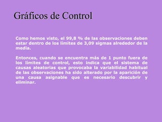 Gráficos de ControlGráficos de Control
Como hemos visto, el 99,8 % de las observaciones deben
estar dentro de los límites de 3,09 sigmas alrededor de la
media.
Entonces, cuando se encuentra más de 1 punto fuera de
los límites de control, esto indica que el sistema de
causas aleatorias que provocaba la variabilidad habitual
de las observaciones ha sido alterado por la aparición de
una causa asignable que es necesario descubrir y
eliminar.
 