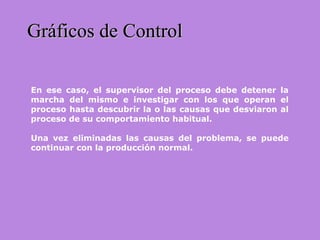 Gráficos de ControlGráficos de Control
En ese caso, el supervisor del proceso debe detener la
marcha del mismo e investigar con los que operan el
proceso hasta descubrir la o las causas que desviaron al
proceso de su comportamiento habitual.
Una vez eliminadas las causas del problema, se puede
continuar con la producción normal.
 