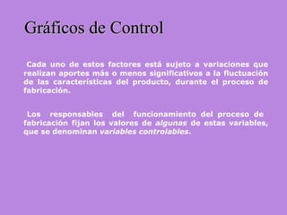 Gráficos de ControlGráficos de Control
Cada uno de estos factores está sujeto a variaciones que
realizan aportes más o menos significativos a la fluctuación
de las características del producto, durante el proceso de
fabricación.
Los responsables del funcionamiento del proceso de
fabricación fijan los valores de algunas de estas variables,
que se denominan variables controlables.
 