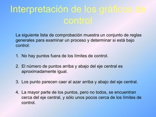 Interpretación de los gráficos de
control
La siguiente lista de comprobación muestra un conjunto de reglas
generales para examinar un proceso y determinar si está bajo
control:
1. No hay puntos fuera de los límites de control.
2. El número de puntos arriba y abajo del eje central es
aproximadamente igual.
3. Los punto parecen caer al azar arriba y abajo del eje central.
4. La mayor parte de los puntos, pero no todos, se encuentran
cerca del eje central, y sólo unos pocos cerca de los límites de
control.
 