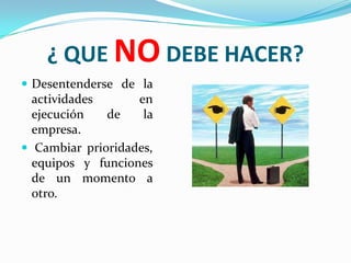 ¿ QUE NO DEBE HACER?
 Desentenderse de la
  actividades      en
  ejecución   de    la
  empresa.
 Cambiar prioridades,
  equipos y funciones
  de un momento a
  otro.
 