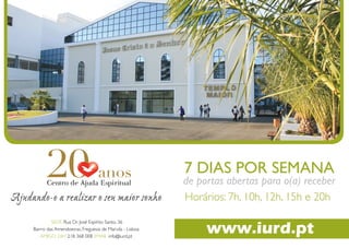 7 DIAS POR SEMANA
                                                                                             de portas abertas para o(a) receber
                                                                                             Horários: 7h, 10h, 12h, 15h e 20h

                                                                                                  www.iurd.pt
             SEDE Rua Dr. José Espírito Santo, 36
    Bairro das Amendoeiras, Freguesia de Marvila - Lisboa
6
        AMIGO 24H 218 368 0087 EMAILbásicas para que tenha total controle sobre a sua vida
                                  Sugestões
                                            info@iurd.pt
 