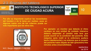 septiembre 
de 2014 
M.C. Sergio Alejandro Cura Hdz. 
10 
INSTITUTO TECNOLOGICO SUPERIOR 
DE CIUDAD ACUÑA 
Por ello es importante explicar las necesidades 
del hombre y de la tarea por realizar, pues en 
algunos casos uno de los criterios puede ser 
más importante que los otros dos. 
Por ejemplo: un monitor que detecta el ritmo 
cardiaco en una unidad de cuidado intensivo 
debería responder al cambio más leve que 
puede ocurrir en la condición del paciente. Esta 
máquina sería inútil si la enfermera pudiera 
leerla (rápidamente) y se enterara que el corazón 
del paciente había dejado de latir (precisión) tres 
minutos antes (insensibilidad). 
 