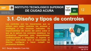 septiembre 
de 2014 
M.C. Sergio Alejandro Cura Hdz. 
12 
INSTITUTO TECNOLOGICO SUPERIOR 
DE CIUDAD ACUÑA 
Los controles son los mecanismos que se 
utilizan para poder controlar los accesos y 
privilegios a los recursos indicados. Es 
responsabilidad del dueño del activo sobre el 
que se le aplican los controles establecer los 
parámetros requeridos para disponibilidad, 
confidencialidad e integridad; el experto en 
seguridad informática será el responsable de 
diseñar, configurar y hacer cumplir los 
parámetros dictados. 
 