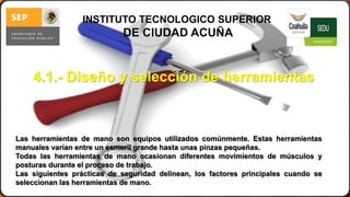 4.1.- Diseño y selección de herramientas 
septiembre 
de 2014 
M.C. Sergio Alejandro Cura Hdz. 
19 
INSTITUTO TECNOLOGICO SUPERIOR 
DE CIUDAD ACUÑA 
Las herramientas de mano son equipos utilizados comúnmente. Estas herramientas 
manuales varían entre un esmeril grande hasta unas pinzas pequeñas. 
Todas las herramientas de mano ocasionan diferentes movimientos de músculos y 
posturas durante el proceso de trabajo. 
Las siguientes prácticas de seguridad delinean, los factores principales cuando se 
seleccionan las herramientas de mano. 
 