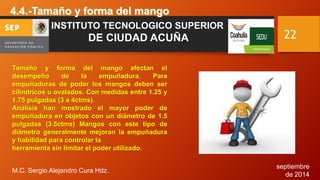 septiembre 
de 2014 
M.C. Sergio Alejandro Cura Hdz. 
22 
INSTITUTO TECNOLOGICO SUPERIOR 
DE CIUDAD ACUÑA 
Tamaño y forma del mango afectan el 
desempeño de la empuñadura. Para 
empuñaduras de poder los mangos deben ser 
cilíndricos u ovalados. Con medidas entre 1.25 y 
1.75 pulgadas (3 a 4ctms). 
Análisis han mostrado el mayor poder de 
empuñadura en objetos con un diámetro de 1.5 
pulgadas (3.5ctms) Mangos con este tipo de 
diámetro generalmente mejoran la empuñadura 
y habilidad para controlar la 
herramienta sin limitar el poder utilizado. 
 