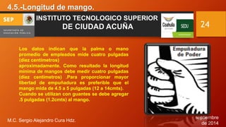 septiembre 
de 2014 
4.5.-Longitud de mango. 
M.C. Sergio Alejandro Cura Hdz. 
24 
INSTITUTO TECNOLOGICO SUPERIOR 
DE CIUDAD ACUÑA 
Los datos indican que la palma o mano 
promedio de empleados mide cuatro pulgadas 
(diez centímetros) 
aproximadamente. Como resultado la longitud 
mínima de mangos debe medir cuatro pulgadas 
(diez centímetros) .Para proporcionar mayor 
libertad de empuñadura es preferible que el 
mango mida de 4.5 a 5 pulgadas (12 a 14cmts). 
Cuando se utilizan con guantes se debe agregar 
.5 pulgadas (1.2cmts) al mango. 
 