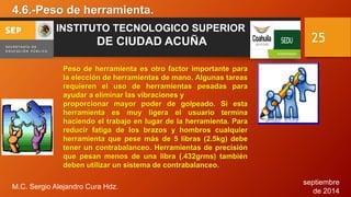 septiembre 
de 2014 
4.6.-Peso de herramienta. 
M.C. Sergio Alejandro Cura Hdz. 
25 
INSTITUTO TECNOLOGICO SUPERIOR 
DE CIUDAD ACUÑA 
Peso de herramienta es otro factor importante para 
la elección de herramientas de mano. Algunas tareas 
requieren el uso de herramientas pesadas para 
ayudar a eliminar las vibraciones y 
proporcionar mayor poder de golpeado. Si esta 
herramienta es muy ligera el usuario termina 
haciendo el trabajo en lugar de la herramienta. Para 
reducir fatiga de los brazos y hombros cualquier 
herramienta que pese más de 5 libras (2.5kg) debe 
tener un contrabalanceo. Herramientas de precisión 
que pesan menos de una libra (.432grms) también 
deben utilizar un sistema de contrabalanceo. 
 