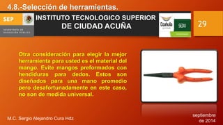 septiembre 
de 2014 
4.8.-Selección de herramientas. 
M.C. Sergio Alejandro Cura Hdz. 
29 
INSTITUTO TECNOLOGICO SUPERIOR 
DE CIUDAD ACUÑA 
Otra consideración para elegir la mejor 
herramienta para usted es el material del 
mango. Evite mangos preformados con 
hendiduras para dedos. Estos son 
diseñados para una mano promedio 
pero desafortunadamente en este caso, 
no son de medida universal. 
 