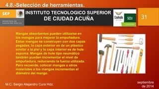 septiembre 
de 2014 
4.8.-Selección de herramientas. 
M.C. Sergio Alejandro Cura Hdz. 
31 
INSTITUTO TECNOLOGICO SUPERIOR 
DE CIUDAD ACUÑA 
Mangas absorbentes pueden utilizarse en 
los mangos para mejorar la empuñadura. 
Estas mangas se construyen con dos capas 
pegadas, la capa exterior es de un plástico 
similar a la piel y la capa interior es de hule 
espuma. Mangas de hule tipo neumático 
también pueden incrementar el nivel de 
empuñadura, reduciendo la fuerza utilizada. 
Pero recuerde, colocar mangas u otros 
materiales a los mangos incrementan el 
diámetro del mango. 
 