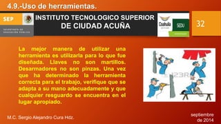septiembre 
de 2014 
4.9.-Uso de herramientas. 
M.C. Sergio Alejandro Cura Hdz. 
32 
INSTITUTO TECNOLOGICO SUPERIOR 
DE CIUDAD ACUÑA 
La mejor manera de utilizar una 
herramienta es utilizarla para lo que fue 
diseñada. Llaves no son martillos. 
Desarmadores no son pinzas. Una vez 
que ha determinado la herramienta 
correcta para el trabajo, verifique que se 
adapta a su mano adecuadamente y que 
cualquier resguardo se encuentra en el 
lugar apropiado. 
 