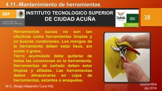 septiembre 
de 2014 
4.11.-Mantenimiento de herramientas. 
M.C. Sergio Alejandro Cura Hdz. 
38 
INSTITUTO TECNOLOGICO SUPERIOR 
DE CIUDAD ACUÑA 
Herramientas sucias no son tan 
efectivas como herramientas limpias y 
en buenas condiciones. Los mangos de 
la herramienta deben estar lisos, sin 
aceite o grasa. 
Tierra acumulada debe quitarse de 
todas las conexiones en la herramienta. 
Herramientas de cortado deben estar 
limpias y afiladas. Las herramientas 
deben almacenarse en cajas de 
herramientas, estantes o anaqueles. 
 