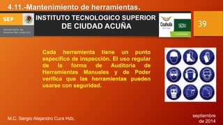 septiembre 
de 2014 
4.11.-Mantenimiento de herramientas. 
M.C. Sergio Alejandro Cura Hdz. 
39 
INSTITUTO TECNOLOGICO SUPERIOR 
DE CIUDAD ACUÑA 
Cada herramienta tiene un punto 
específico de inspección. El uso regular 
de la forma de Auditoria de 
Herramientas Manuales y de Poder 
verifica que las herramientas pueden 
usarse con seguridad. 
 