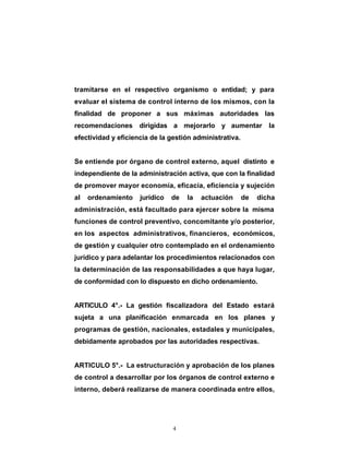 4
tramitarse en el respectivo organismo o entidad; y para
evaluar el sistema de control interno de los mismos, con la
finalidad de proponer a sus máximas autoridades las
recomendaciones dirigidas a mejorarlo y aumentar la
efectividad y eficiencia de la gestión administrativa.
Se entiende por órgano de control externo, aquel distinto e
independiente de la administración activa, que con la finalidad
de promover mayor economía, eficacia, eficiencia y sujeción
al ordenamiento jurídico de la actuación de dicha
administración, está facultado para ejercer sobre la misma
funciones de control preventivo, concomitante y/o posterior,
en los aspectos administrativos, financieros, económicos,
de gestión y cualquier otro contemplado en el ordenamiento
jurídico y para adelantar los procedimientos relacionados con
la determinación de las responsabilidades a que haya lugar,
de conformidad con lo dispuesto en dicho ordenamiento.
ARTICULO 4°.- La gestión fiscalizadora del Estado estará
sujeta a una planificación enmarcada en los planes y
programas de gestión, nacionales, estadales y municipales,
debidamente aprobados por las autoridades respectivas.
ARTICULO 5°.- La estructuración y aprobación de los planes
de control a desarrollar por los órganos de control externo e
interno, deberá realizarse de manera coordinada entre ellos,
 