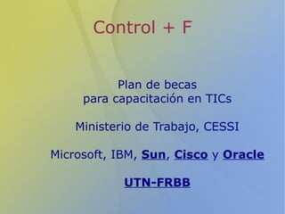 Control + F


           Plan de becas
     para capacitación en TICs

    Ministerio de Trabajo, CESSI

Microsoft, IBM, Sun, Cisco y Oracle

            UTN-FRBB
 
