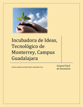 Incubadora de Ideas,
Tecnológico de
Monterrey, Campus
Guadalajara
                                                Control Fácil
CARLOS ALBERTO ALVAREZ PEREZ, INGENIERO CIVIL
                                                de Encontrar.
 