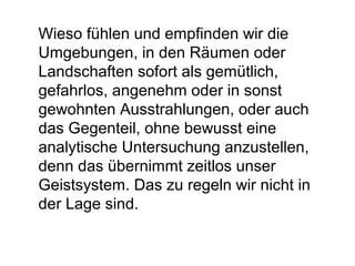 Wieso fühlen und empfinden wir die 
Umgebungen, in den Räumen oder 
Landschaften sofort als gemütlich, 
gefahrlos, angenehm oder in sonst 
gewohnten Ausstrahlungen, oder auch 
das Gegenteil, ohne bewusst eine 
analytische Untersuchung anzustellen, 
denn das übernimmt zeitlos unser 
Geistsystem. Das zu regeln wir nicht in 
der Lage sind. 
 