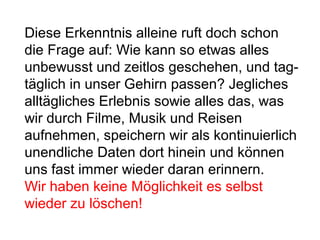 Diese Erkenntnis alleine ruft doch schon 
die Frage auf: Wie kann so etwas alles 
unbewusst und zeitlos geschehen, und tag-täglich 
in unser Gehirn passen? Jegliches 
alltägliches Erlebnis sowie alles das, was 
wir durch Filme, Musik und Reisen 
aufnehmen, speichern wir als kontinuierlich 
unendliche Daten dort hinein und können 
uns fast immer wieder daran erinnern. 
Wir haben keine Möglichkeit es selbst 
wieder zu löschen! 
 