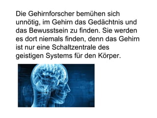 Die Gehirnforscher bemühen sich 
unnötig, im Gehirn das Gedächtnis und 
das Bewusstsein zu finden. Sie werden 
es dort niemals finden, denn das Gehirn 
ist nur eine Schaltzentrale des 
geistigen Systems für den Körper. 
 