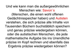 Und wie kann man die außergewöhnlichen 
Menschen wie: Savon`s 
(Menschen, die einen wohl offenen 
Gedächtnisspeicher haben) und Autisten 
verstehen, die sich präzise alle Inhalte von 
Tausenden Büchern buchstäblich speichern 
und genau präzise wiedergeben können, 
oder die autistischen Menschen, die jede 
mathematische Aufgabe bis ins Unendliche 
präzise im Kopf rechnen und ebenfalls das 
Ergebnis präzise wiedergeben können? 
 